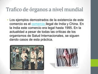 Trafico de órganos a nivel mundial
• Los ejemplos demostrados de la existencia de este
  comercio es el comercio ilegal de India y China. En
  la India este comercio era legal hasta 1995. En la
  actualidad a pesar de todas las críticas de los
  organismos de Salud Internacionales, se siguen
  dando casos de esta práctica.
 