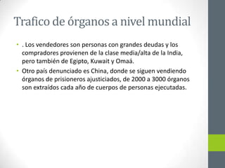 Trafico de órganos a nivel mundial
• . Los vendedores son personas con grandes deudas y los
  compradores provienen de la clase media/alta de la India,
  pero también de Egipto, Kuwait y Omaá.
• Otro país denunciado es China, donde se siguen vendiendo
  órganos de prisioneros ajusticiados, de 2000 a 3000 órganos
  son extraídos cada año de cuerpos de personas ejecutadas.
 