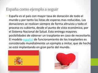 España como ejemplo a seguir
• España es el país con mayor tasa de donación de todo el
  mundo y por tanto las listas de esperas mas reducidas. Las
  donaciones se realizan siempre de forma altruista y todo el
  proceso es cubierto, desde el punto de vista económico, por
  el Sistema Nacional de Salud. Esto entrega mayores
  posibilidades de obtener un trasplante en caso de necesitarlo.
  El modelo español de funcionamiento de los trasplantes es
  considerado mundialmente un ejemplo a imitar, que de hecho
  se está implantando en gran parte del mundo.
 