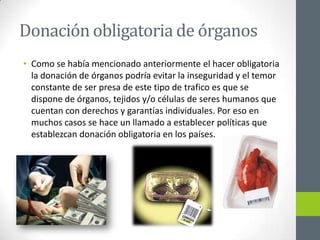 Donación obligatoria de órganos
• Como se había mencionado anteriormente el hacer obligatoria
  la donación de órganos podría evitar la inseguridad y el temor
  constante de ser presa de este tipo de trafico es que se
  dispone de órganos, tejidos y/o células de seres humanos que
  cuentan con derechos y garantías individuales. Por eso en
  muchos casos se hace un llamado a establecer políticas que
  establezcan donación obligatoria en los países.
 