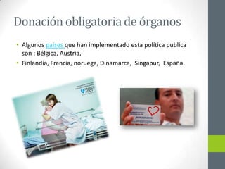 Donación obligatoria de órganos
• Algunos países que han implementado esta política publica
  son : Bélgica, Austria,
• Finlandia, Francia, noruega, Dinamarca, Singapur, España.
 