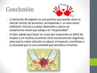 Conclusión
• La donación de órganos es una práctica que puede salvar la
  vida de cientos de personas, corresponde a un acto social
  individual. Vincula a sujetos abstractos y ejerce un
  compromiso moral que obliga a la “reciprocidad”.
• Es bien sabido que hacer las cosas por imposición es difícil de
  aceptar y en muchas ocasiones tiene consecuencias negativas;
  ante esto la mejor solución es educar al respecto, manifestar a
  la sociedad que es una actividad que beneficia a muchos.
 