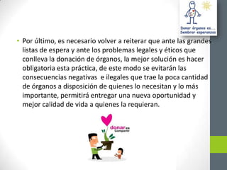 • Por último, es necesario volver a reiterar que ante las grandes
  listas de espera y ante los problemas legales y éticos que
  conlleva la donación de órganos, la mejor solución es hacer
  obligatoria esta práctica, de este modo se evitarán las
  consecuencias negativas e ilegales que trae la poca cantidad
  de órganos a disposición de quienes lo necesitan y lo más
  importante, permitirá entregar una nueva oportunidad y
  mejor calidad de vida a quienes la requieran.
 