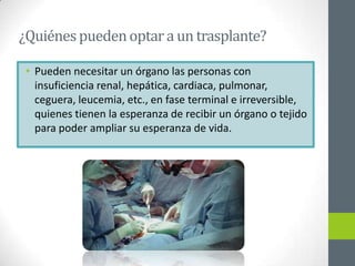 ¿Quiénes pueden optar a un trasplante?

 • Pueden necesitar un órgano las personas con
   insuficiencia renal, hepática, cardiaca, pulmonar,
   ceguera, leucemia, etc., en fase terminal e irreversible,
   quienes tienen la esperanza de recibir un órgano o tejido
   para poder ampliar su esperanza de vida.
 