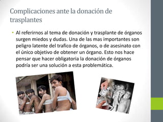 Complicaciones ante la donación de
trasplantes
• Al referirnos al tema de donación y trasplante de órganos
  surgen miedos y dudas. Una de las mas importantes son
  peligro latente del trafico de órganos, o de asesinato con
  el único objetivo de obtener un órgano. Esto nos hace
  pensar que hacer obligatoria la donación de órganos
  podría ser una solución a esta problemática.
 