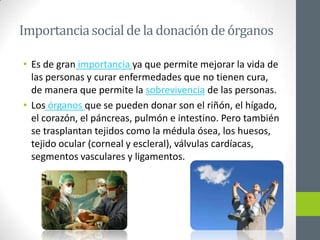 Importancia social de la donación de órganos

• Es de gran importancia ya que permite mejorar la vida de
  las personas y curar enfermedades que no tienen cura,
  de manera que permite la sobrevivencia de las personas.
• Los órganos que se pueden donar son el riñón, el hígado,
  el corazón, el páncreas, pulmón e intestino. Pero también
  se trasplantan tejidos como la médula ósea, los huesos,
  tejido ocular (corneal y escleral), válvulas cardíacas,
  segmentos vasculares y ligamentos.
 