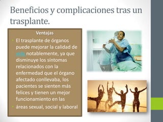 Beneficios y complicaciones tras un
trasplante.
           Ventajas
• El trasplante de órganos
  puede mejorar la calidad de
  vida notablemente, ya que
  disminuye los síntomas
  relacionados con la
  enfermedad que el órgano
  afectado conllevaba, los
  pacientes se sienten más
  felices y tienen un mejor
  funcionamiento en las
• áreas sexual, social y laboral
 