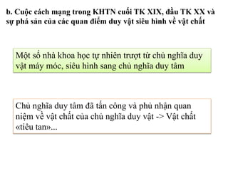 Một số nhà khoa học tự nhiên trượt từ chủ nghĩa duy
vật máy móc, siêu hình sang chủ nghĩa duy tâm
Chủ nghĩa duy tâm đã tấn công và phủ nhận quan
niệm về vật chất của chủ nghĩa duy vật -> Vật chất
«tiêu tan»...
b. Cuộc cách mạng trong KHTN cuối TK XIX, đầu TK XX và
sự phá sản của các quan điểm duy vật siêu hình về vật chất
 