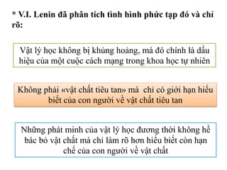 * V.I. Lenin đã phân tích tình hình phức tạp đó và chỉ
rõ:
Vật lý học không bị khủng hoảng, mà đó chính là dấu
hiệu của một cuộc cách mạng trong khoa học tự nhiên
Không phải «vật chất tiêu tan» mà chỉ có giới hạn hiểu
biết của con người về vật chất tiêu tan
Những phát minh của vật lý học đương thời không hề
bác bỏ vật chất mà chỉ làm rõ hơn hiểu biết còn hạn
chế của con người về vật chất
 