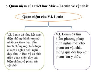 Quan niệm của V.I. Lenin
V.I. Lenin đã tổng kết toàn
diện những thành tựu mới
nhất của khoa học, đấu
tranh chống mọi biểu hiện
của chủ nghĩa hoài nghi
duy tâm -> Bảo vệ và phát
triển quan niệm duy vật
biện chứng về phạm trù
vật chất
V.I. Lenin đã tìm
kiếm phương pháp
định nghĩa mới cho
phạm trù vật chất
thông qua đối lập với
phạm trù ý thức.
c. Quan niệm của triết học Mác – Leenin về vật chất
 