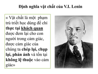Định nghĩa vật chất của V.I. Lenin
« Vật chất là một phạm
trù triết học dùng để chỉ
thực tại khách quan
được đem lại cho con
người trong cảm giác,
được cảm giác của
chúng ta chép lại, chụp
lại, phản ánh và tồn tại
không lệ thuộc vào cảm
giác»
 