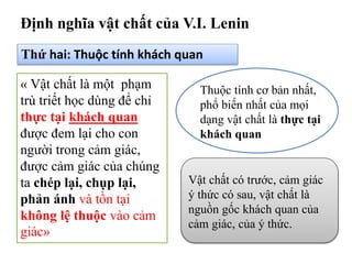 Định nghĩa vật chất của V.I. Lenin
Thứ hai: Thuộc tính khách quan
« Vật chất là một phạm
trù triết học dùng để chỉ
thực tại khách quan
được đem lại cho con
người trong cảm giác,
được cảm giác của chúng
ta chép lại, chụp lại,
phản ánh và tồn tại
không lệ thuộc vào cảm
giác»
Thuộc tính cơ bản nhất,
phổ biến nhất của mọi
dạng vật chất là thực tại
khách quan
Vật chất có trước, cảm giác
ý thức có sau, vật chất là
nguồn gốc khách quan của
cảm giác, của ý thức.
 