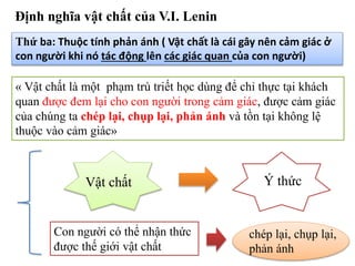 Định nghĩa vật chất của V.I. Lenin
Thứ ba: Thuộc tính phản ánh ( Vật chất là cái gây nên cảm giác ở
con người khi nó tác động lên các giác quan của con người)
« Vật chất là một phạm trù triết học dùng để chỉ thực tại khách
quan được đem lại cho con người trong cảm giác, được cảm giác
của chúng ta chép lại, chụp lại, phản ánh và tồn tại không lệ
thuộc vào cảm giác»
Vật chất Ý thức
Con người có thể nhận thức
được thế giới vật chất
chép lại, chụp lại,
phản ánh
 