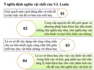 Ý nghĩa định nghĩa vật chất của V.I. Lenin
Giải quyết một cách đúng đắn và triệt để
cả hai mặt vấn đề cơ bản của triết học. 01
Cung cấp nguyên tắc thế giới quan và
phương pháp luận khoa học đấu tranh
chống chủ nghĩa duy tâm, chủ nghĩa duy vật
siêu hình và mọi biểu hiện của chúng.
02
Là cơ sở để xây dựng nền tảng vững chắc
cho sự liên minh ngày càng chặt chẽ giữa
triết học duy vật biện chứng với khoa học
03
Là cơ sở khoa học cho việc xác định vật chất
trong lĩnh vực xã hội, góp phần tạo nên nền
tảng lý luận khoa học cho việc phân tích các
vấn đề của chủ nghĩa duy vật lịch sử
04
 