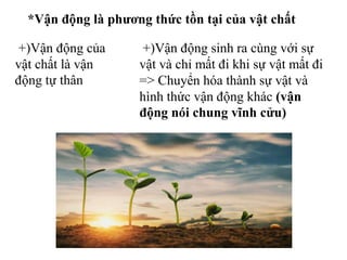 *Vận động là phương thức tồn tại của vật chất
+)Vận động của
vật chất là vận
động tự thân
+)Vận động sinh ra cùng với sự
vật và chỉ mất đi khi sự vật mất đi
=> Chuyển hóa thành sự vật và
hình thức vận động khác (vận
động nói chung vĩnh cửu)
 