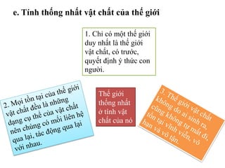 e. Tính thống nhất vật chất của thế giới
1. Chỉ có một thế giới
duy nhất là thế giới
vật chất, có trước,
quyết định ý thức con
người.
Thế giới
thống nhất
ở tính vật
chất của nó
 
