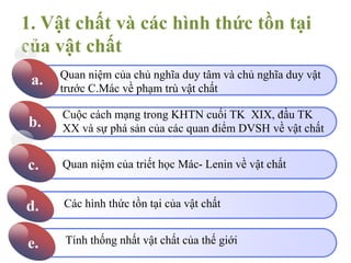 1. Vật chất và các hình thức tồn tại
của vật chất
Click to add Title
2
a.
Click to add Title
b.
Click to add Title
c.
Click to add Title
d.
Click to add Title
e.
Quan niệm của chủ nghĩa duy tâm và chủ nghĩa duy vật
trước C.Mác về phạm trù vật chất
Cuộc cách mạng trong KHTN cuối TK XIX, đầu TK
XX và sự phá sản của các quan điểm DVSH về vật chất
Quan niệm của triết học Mác- Lenin về vật chất
Các hình thức tồn tại của vật chất
Tính thống nhất vật chất của thế giới
 