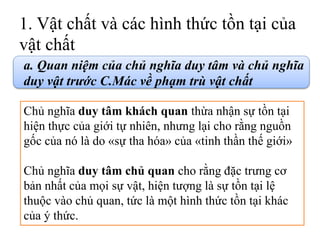 1. Vật chất và các hình thức tồn tại của
vật chất
a. Quan niệm của chủ nghĩa duy tâm và chủ nghĩa
duy vật trước C.Mác về phạm trù vật chất
Chủ nghĩa duy tâm khách quan thừa nhận sự tồn tại
hiện thực của giới tự nhiên, nhưng lại cho rằng nguồn
gốc của nó là do «sự tha hóa» của «tinh thần thế giới»
Chủ nghĩa duy tâm chủ quan cho rằng đặc trưng cơ
bản nhất của mọi sự vật, hiện tượng là sự tồn tại lệ
thuộc vào chủ quan, tức là một hình thức tồn tại khác
của ý thức.
 