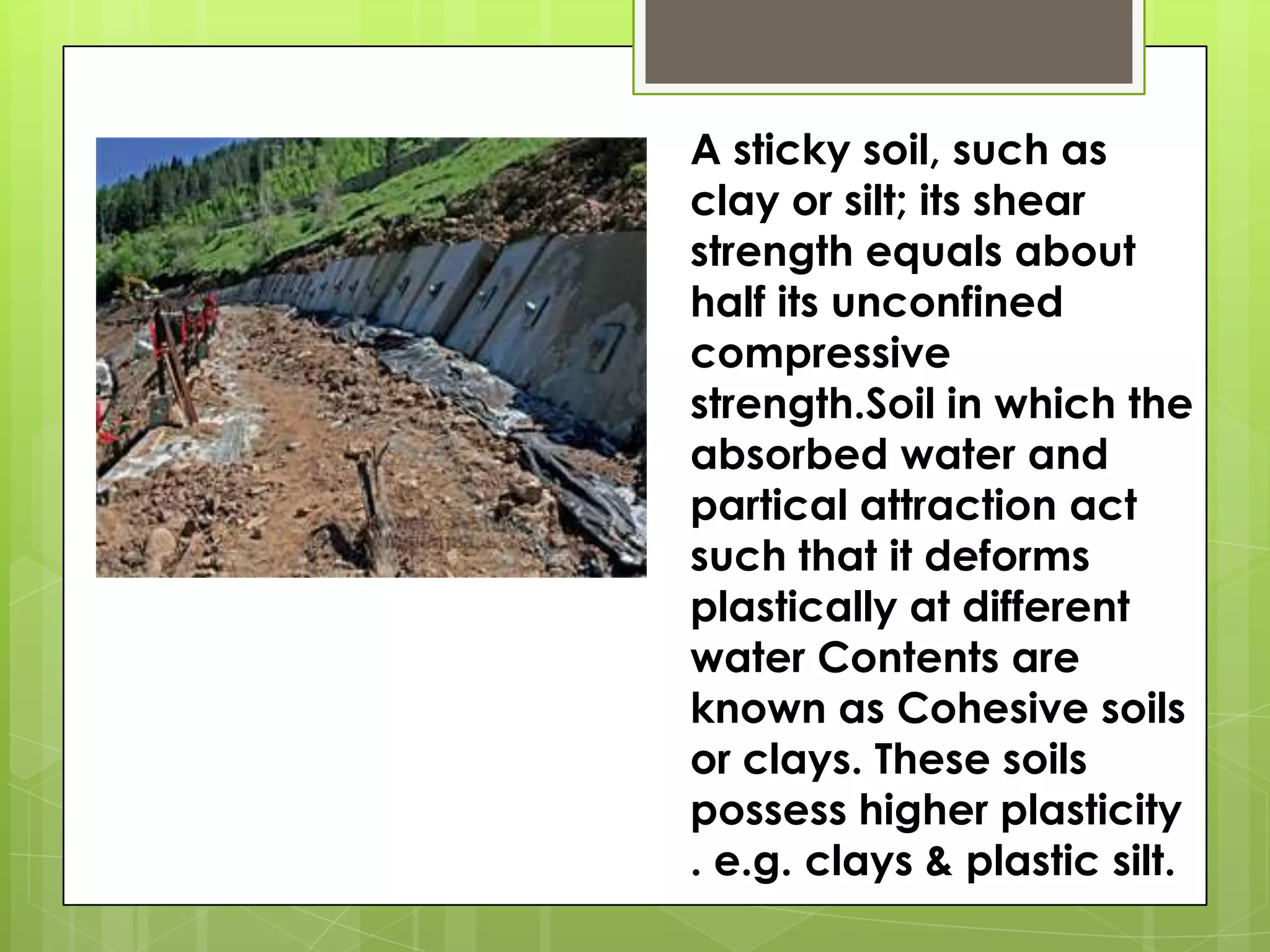 A sticky soil, such as
clay or silt; its shear
strength equals about
half its unconfined
compressive
strength.Soil in which the
absorbed water and
partical attraction act
such that it deforms
plastically at different
water Contents are
known as Cohesive soils
or clays. These soils
possess higher plasticity
. e.g. clays & plastic silt.
 