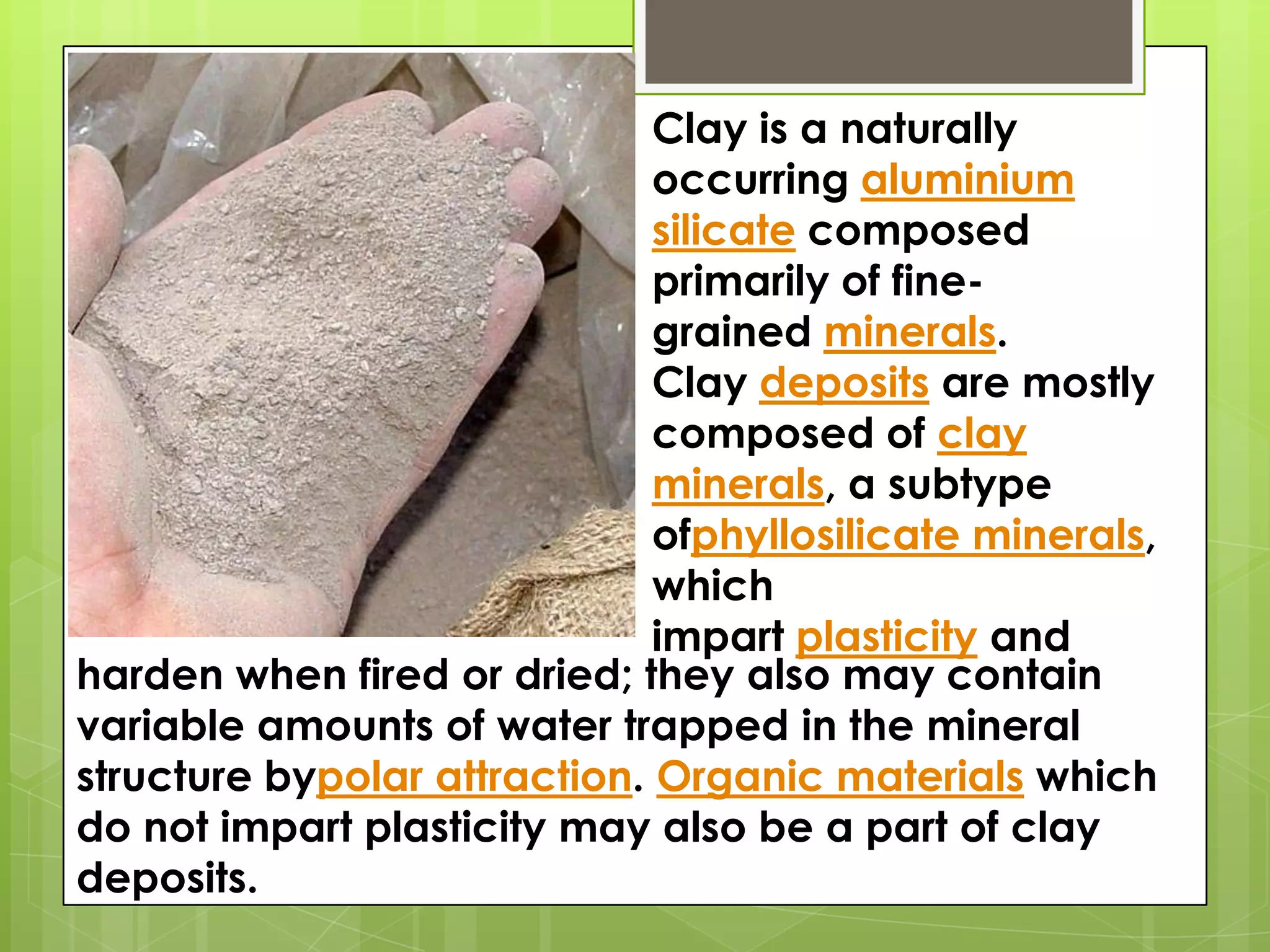 Clay is a naturally
occurring aluminium
silicate composed
primarily of fine-
grained minerals.
Clay deposits are mostly
composed of clay
minerals, a subtype
ofphyllosilicate minerals,
which
impart plasticity and
harden when fired or dried; they also may contain
variable amounts of water trapped in the mineral
structure bypolar attraction. Organic materials which
do not impart plasticity may also be a part of clay
deposits.
 