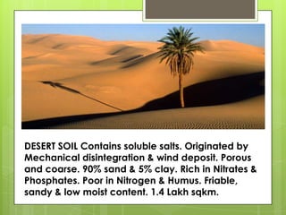 DESERT SOIL Contains soluble salts. Originated by
Mechanical disintegration & wind deposit. Porous
and coarse. 90% sand & 5% clay. Rich in Nitrates &
Phosphates. Poor in Nitrogen & Humus. Friable,
sandy & low moist content. 1.4 Lakh sqkm.
 