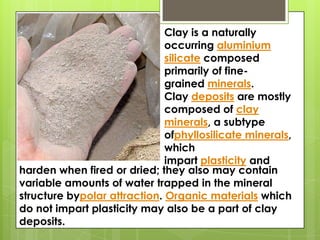 Clay is a naturally
occurring aluminium
silicate composed
primarily of fine-
grained minerals.
Clay deposits are mostly
composed of clay
minerals, a subtype
ofphyllosilicate minerals,
which
impart plasticity and
harden when fired or dried; they also may contain
variable amounts of water trapped in the mineral
structure bypolar attraction. Organic materials which
do not impart plasticity may also be a part of clay
deposits.
 