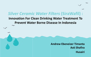 Silver Ceramic Water Filters (SiraWafil) :
Innovation For Clean Drinking Water Treatment To
Prevent Water Borne Disease In Indonesia
Andrew Ebeneizer Timanta
Asti Shafira
Husairi
 