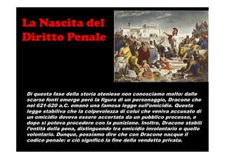 La Nascita del
Diritto Penale
Di questa fase della storia ateniese non conosciamo molto: dalle
scarse fonti emerge però la figura di un personaggio, Dracone che
nel 621-620 a.C. emanò una famosa legge sull’omicidio. Questa
legge stabiliva che la colpevolezza di colui che veniva accusato di
un omicidio doveva essere accertata da un pubblico processo, e
dopo si poteva procedere con la punizione. Inoltre, Dracone stabilì
l’entità della pena, distinguendo tra omicidio involontario e quello
volontario. Dunque, possiamo dire che con Dracone nacque il
codice penale: e ciò significò la fine della vendetta privata.
 