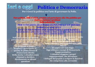 Politica e Democrazia
Per i Greci la politica era l’arte di governare la Polis.
PER I CITTADINI OCCUPARSI DI POLITICA E’ UN DOVERE
VERSO LA COMUNITA’
ED E’ L’UNICO MODO PER ESERCITARE LA SOVRANITA’:
“LA SOVRANITA’ APPARTIENE AL POPOLO CHE LA ESERCITA NELLE FORME E
NEI LIMITI DELLA COSTITUZIONE”NEI LIMITI DELLA COSTITUZIONE”
Nell’antica Grecia i cittadini
potevano riunirsi tutti insieme
nell’agorà per discutere e
votare
Le proposte di legge o
scegliere i governanti. E’,
questa, la prima forma di
Democrazia diretta
Della storia: i cittadini erano
chiamati a decidere
direttamente su alcune
questioni
Negli stati moderni la popolazione è molto
numerosa e sarebbe impensabile
consultare direttamente
Tutti i cittadini, convocandoli ogni volta
che c’è
da approvare una legge.
Oggi abbiamo esempi di Democrazia
Rappresentativa:
I cittadini eleggono i propri
rappresentanti, che diventano
I delegati del popolo a svolgere le funzioni
che competono alla sovranità
 