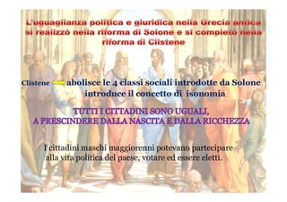 Clistene abolisce le 4 classi sociali introdotte da Solone
introduce il concetto di isonomia
I cittadini maschi maggiorenni potevano partecipare
alla vita politica del paese, votare ed essere eletti.
 