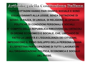 TUTTI I CITTADINI HANNO PARI DIGNITÀ SOCIALE E SONO
EGUALI DAVANTI ALLA LEGGE, SENZA DISTINZIONE DI
SESSO, DI RAZZA, DI LINGUA, DI RELIGIONE, DI OPINIONI
POLITICHE DI CONDIZIONI PERSONALI E SOCIALI.
E` COMPITO DELLA REPUBBLICA RIMUOVERE GLI OSTACOLI
DI ORDINE ECONOMICO E SOCIALE, CHE, LIMITANDO DIDI ORDINE ECONOMICO E SOCIALE, CHE, LIMITANDO DI
FATTO LA LIBERTÀ E L'EGUAGLIANZA DEI CITTADINI,
IMPEDISCONO IL PIENO SVILUPPO DELLA PERSONA UMANA
E L'EFFETTIVA PARTECIPAZIONE DI TUTTI I LAVORATORI
ALL'ORGANIZZAZIONE POLITICA, ECONOMICA E SOCIALE
DEL PAESE.
 