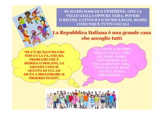 SE SIAMO MASCHI O FEMMINE, CON LA
PELLE GIALLA OPPURE NERA, POVERI
O RICCHI, CATTOLICI O MUSSULMANI, SIAMO
COMUNQUE TUTTI UGUALI
“LA GENTE È DIVERSA
PER LA LINGUA, PER
USI, FEDE, SESSO,
“SE C’È QUALCUNO CHE
NON CE LA FA, CHE HA USI, FEDE, SESSO,
CONVINZIONI, MA
NELLA GRANDE CASA,
TUTTI QUANTI SONO
UGUALI, SENZA
DISTINZIONI”….
NON CE LA FA, CHE HA
PROBLEMI CHE È
DEBOLE O ISOLATO, LA
GRANDE CASA SI
OCCUPA DI LUI, LO
AIUTA A MIGLIORARE IL
PROPRIO STATO”.
 
