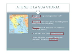 ATENE E LA SUA STORIA
•La capitale sorge su una pianura al centro
dell'Attica;
•Il territorio è montuoso, ma le sue strette pianure
erano adatte alla coltivazione;
• Le coste ricche di insenature che formavano• Le coste ricche di insenature che formavano
ottimi porti naturali;
• E’ una terra dalle grandi risorse minerarie;
•Grazie alle catene montuose, Atene venne
risparmiata dai Dori nel XII secolo.
 
