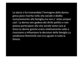 La storia ci ha tramandato l’immagine della donna
greca poco inserita nella vita sociale e dedita
esclusivamente alla famiglia,ma non e` stato sempre
cosi’. La donna non godeva dei diritti politici e non
poteva partecipare alla vita sociale tanto cara ai
Greci.Le donne greche erano relativamente colte eGreci.Le donne greche erano relativamente colte e
riuscivano a influenzare le decisioni della famiglia.La
condizione femminile non era uguale in tutta la
Grecia.
 