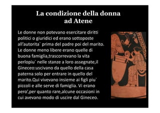 La condizione della donna
ad Atene
Le donne non potevano esercitare diritti
politici o giuridici ed erano sottoposte
all’autorita` prima del padre poi del marito.
Le donne meno libere erano quelle di
buona famiglia,trascorrevano la vitabuona famiglia,trascorrevano la vita
perlopiu` nelle stanze a loro assegnate,il
Gineceo:uscivano da quello della casa
paterna solo per entrare in quello del
marito.Qui vivevano insieme ai figli piu`
piccoli e alle serve di famiglia. Vi erano
pero’,per quanto rare,alcune occasioni in
cui avevano modo di uscire dal Gineceo.
 