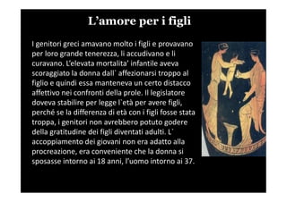 L’amore per i figli
I genitori greci amavano molto i figli e provavano
per loro grande tenerezza, li accudivano e li
curavano. L’elevata mortalita’ infantile aveva
scoraggiato la donna dall` affezionarsi troppo al
figlio e quindi essa manteneva un certo distacco
affettivo nei confronti della prole. Il legislatore
doveva stabilire per legge l`età per avere figli,doveva stabilire per legge l`età per avere figli,
perché se la differenza di età con i figli fosse stata
troppa, i genitori non avrebbero potuto godere
della gratitudine dei figli diventati adulti. L`
accoppiamento dei giovani non era adatto alla
procreazione, era conveniente che la donna si
sposasse intorno ai 18 anni, l’uomo intorno ai 37.
 
