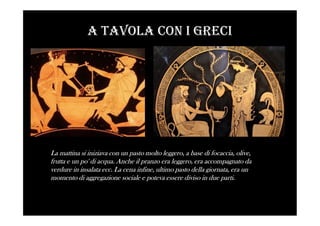 A tAvolA con i Greci
La mattina si iniziava con un pasto molto leggero, a base di focaccia, olive,
frutta e un po' di acqua. Anche il pranzo era leggero, era accompagnato da
verdure in insalata ecc. La cena infine, ultimo pasto della giornata, era un
momento di aggregazione sociale e poteva essere diviso in due parti.
 
