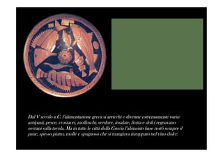 Dal V secolo a.C. l’alimentazione greca si arricchì e divenne estremamente varia:
antipasti, pesce, crostacei, molluschi, verdure, insalate, frutta e dolci regnavano
sovrani sulla tavola. Ma in tutte le città della Grecia l’alimento base restò sempre il
pane, spesso piatto, molle e spugnoso che si mangiava inzuppato nel vino dolce.
 