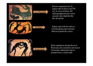 Le Olimpiadi
La lotta
Furono organizzate per laFurono organizzate per la
prima volta in Grecia nel 776prima volta in Grecia nel 776
a.C, in onore di Zeus. Glia.C, in onore di Zeus. Gli
atleti gareggiavano per essereatleti gareggiavano per essere
onorati come degli dei allaonorati come degli dei alla
fine dei giochi.fine dei giochi.
Il gioco più civile fra tutti eraIl gioco più civile fra tutti era
la Lotta; gli incontri venivanola Lotta; gli incontri venivano
fatti sia in piedi che a terra.fatti sia in piedi che a terra.
Il pancrazio
Il più sanguinoso dei giochi era ilIl più sanguinoso dei giochi era il
Pancrazio, che consisteva nel vincerePancrazio, che consisteva nel vincere
l’avversario utilizzando tutte lel’avversario utilizzando tutte le
proprie forze, a mani nude.proprie forze, a mani nude.
 