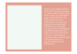 Sparta venne fondata dai Dori
attorno al X secolo. Era situata
in Laconia sulla riva destra del
fiume Eurota. In quello stesso
luogo, prima dell’arrivo dei
Dori, sorgeva la città di
Lacedemone. Per questo gli
Spartani erano anche detti
Lacedemoni. A ovest dellaLacedemoni. A ovest della
Laconia si trovava la Messenia,
una delle pianure più fertili
della Grecia. Tra l’VIII e il VII
secolo a.C. , gli Spartani la
conquistarono; al culmine della
loro potenza giunsero a
dominare gran parte del
Peloponneso.
 