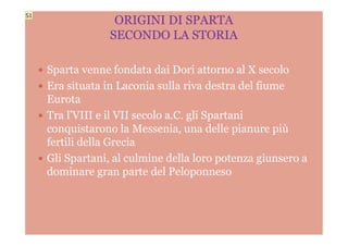  Sparta venne fondata dai Dori attorno al X secolo
 Era situata in Laconia sulla riva destra del fiume
Eurota
 Tra l’VIII e il VII secolo a.C. gli Spartani
conquistarono la Messenia, una delle pianure più
ORIGINI DI SPARTA
SECONDO LA STORIA
conquistarono la Messenia, una delle pianure più
fertili della Grecia
 Gli Spartani, al culmine della loro potenza giunsero a
dominare gran parte del Peloponneso
S1
 