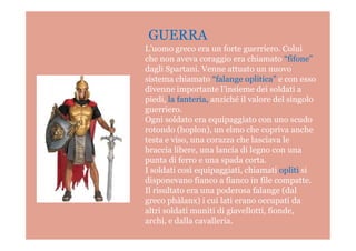 GUERRA
L’uomo greco era un forte guerriero. Colui
che non aveva coraggio era chiamato “fifone”
dagli Spartani. Venne attuato un nuovo
sistema chiamato “falange oplitica” e con esso
divenne importante l’insieme dei soldati a
piedi, la fanteria, anziché il valore del singolo
guerriero.
Ogni soldato era equipaggiato con uno scudo
rotondo (hoplon), un elmo che copriva ancherotondo (hoplon), un elmo che copriva anche
testa e viso, una corazza che lasciava le
braccia libere, una lancia di legno con una
punta di ferro e una spada corta.
I soldati così equipaggiati, chiamati opliti si
disponevano fianco a fianco in file compatte.
Il risultato era una poderosa falange (dal
greco phàlanx) i cui lati erano occupati da
altri soldati muniti di giavellotti, fionde,
archi, e dalla cavalleria.
 