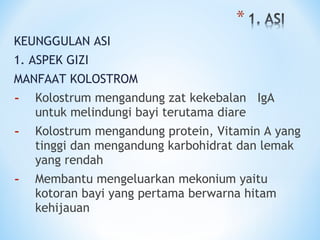 KEUNGGULAN ASI
1. ASPEK GIZI
MANFAAT KOLOSTROM
- Kolostrum mengandung zat kekebalan IgA
untuk melindungi bayi terutama diare
- Kolostrum mengandung protein, Vitamin A yang
tinggi dan mengandung karbohidrat dan lemak
yang rendah
- Membantu mengeluarkan mekonium yaitu
kotoran bayi yang pertama berwarna hitam
kehijauan
 