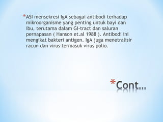 *ASI mensekresi IgA sebagai antibodi terhadap
mikroorganisme yang penting untuk bayi dan
ibu, terutama dalam GI-tract dan saluran
pernapasan ( Hanson et.al 1988 ). Antibodi ini
mengikat bakteri antigen. IgA juga menetralisir
racun dan virus termasuk virus polio.
 
