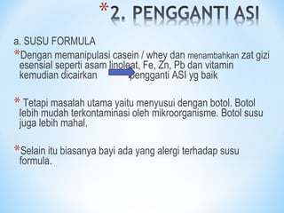 a. SUSU FORMULA
*Dengan memanipulasi casein / whey dan menambahkan zat gizi
esensial seperti asam linoleat, Fe, Zn, Pb dan vitamin
kemudian dicairkan pengganti ASI yg baik
* Tetapi masalah utama yaitu menyusui dengan botol. Botol
lebih mudah terkontaminasi oleh mikroorganisme. Botol susu
juga lebih mahal.
*Selain itu biasanya bayi ada yang alergi terhadap susu
formula.
 
