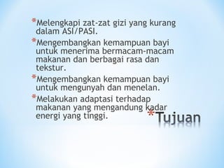 *Melengkapi zat-zat gizi yang kurang
dalam ASI/PASI.
*Mengembangkan kemampuan bayi
untuk menerima bermacam-macam
makanan dan berbagai rasa dan
tekstur.
*Mengembangkan kemampuan bayi
untuk mengunyah dan menelan.
*Melakukan adaptasi terhadap
makanan yang mengandung kadar
energi yang tinggi.
 