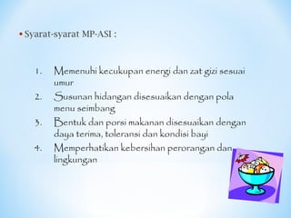• Syarat-syarat MP-ASI :
1. Memenuhi kecukupan energi dan zat gizi sesuai
umur
2. Susunan hidangan disesuaikan dengan pola
menu seimbang
3. Bentuk dan porsi makanan disesuaikan dengan
daya terima, toleransi dan kondisi bayi
4. Memperhatikan kebersihan perorangan dan
lingkungan
 