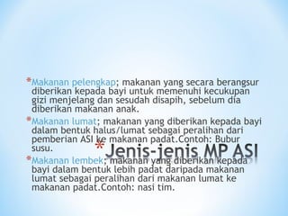*Makanan pelengkap; makanan yang secara berangsur
diberikan kepada bayi untuk memenuhi kecukupan
gizi menjelang dan sesudah disapih, sebelum dia
diberikan makanan anak.
*Makanan lumat; makanan yang diberikan kepada bayi
dalam bentuk halus/lumat sebagai peralihan dari
pemberian ASI ke makanan padat.Contoh: Bubur
susu.
*Makanan lembek; makanan yang diberikan kepada
bayi dalam bentuk lebih padat daripada makanan
lumat sebagai peralihan dari makanan lumat ke
makanan padat.Contoh: nasi tim.
 