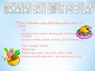 *Jenis makanan yang diberikan pada umur 7-9
bulan
· ASI
· Serealia: beras merah, beras putih. Perkenalkan
maizena.
· Sayuran: wortel, bayam, brokoli, sawi, kembang kol,
l
· Buah: mangga, blewah
· Biskuit bayi.
· Daging sapi, ayam, hati ayam, tahu, tempe
Yang belum boleh diberikan : ikan dan kerang, telur.
 