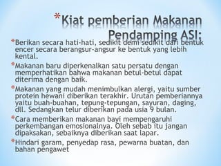 *Berikan secara hati-hati, sedikit demi sedikit dari bentuk
encer secara berangsur-angsur ke bentuk yang lebih
kental.
*Makanan baru diperkenalkan satu persatu dengan
memperhatikan bahwa makanan betul-betul dapat
diterima dengan baik.
*Makanan yang mudah menimbulkan alergi, yaitu sumber
protein hewani diberikan terakhir. Urutan pemberiannya
yaitu buah-buahan, tepung-tepungan, sayuran, daging,
dll. Sedangkan telur diberikan pada usia 9 bulan.
*Cara memberikan makanan bayi mempengaruhi
perkembangan emosionalnya. Oleh sebab itu jangan
dipaksakan, sebaiknya diberikan saat lapar.
*Hindari garam, penyedap rasa, pewarna buatan, dan
bahan pengawet
 